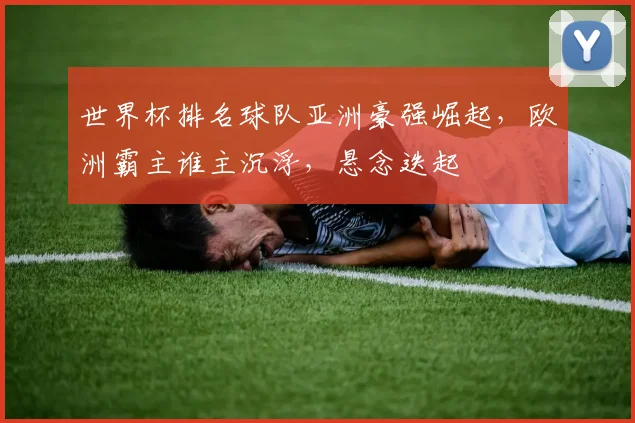 世界杯排名球队亚洲豪强崛起，欧洲霸主谁主沉浮，悬念迭起