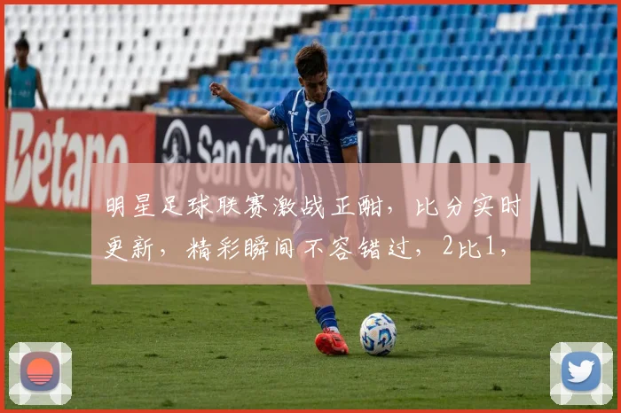 明星足球联赛激战正酣，比分实时更新，精彩瞬间不容错过，2比1，悬念迭起
