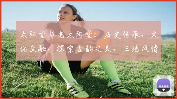 太阳堂与老太阳堂：历史传承，文化交融，探索古韵之美，三地风情，一网打尽